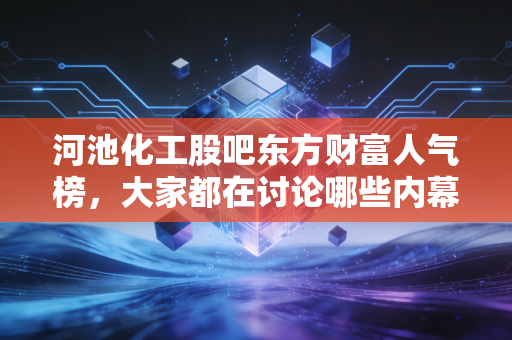 河池化工股吧东方财富人气榜，大家都在讨论哪些内幕消息？