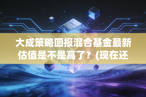 大成策略回报混合基金最新估值是不是高了？(现在还能买入吗)