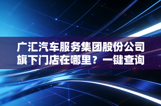 广汇汽车服务集团股份公司旗下门店在哪里？一键查询最近网点。