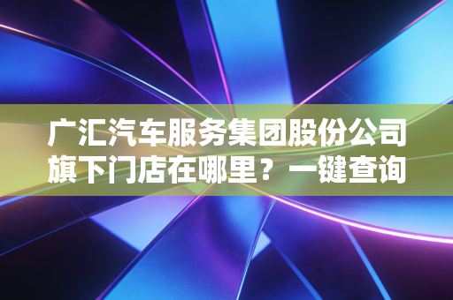 广汇汽车服务集团股份公司旗下门店在哪里？一键查询最近网点。