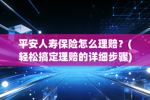 平安人寿保险怎么理赔？(轻松搞定理赔的详细步骤)