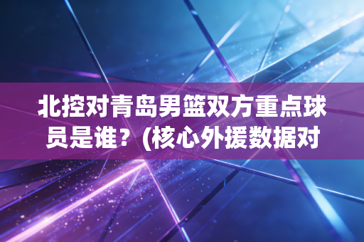 北控对青岛男篮双方重点球员是谁？(核心外援数据对比与阵容分析)