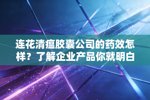连花清瘟胶囊公司的药效怎样？了解企业产品你就明白了！
