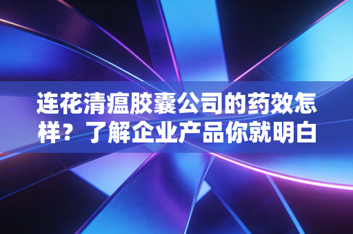 连花清瘟胶囊公司的药效怎样？了解企业产品你就明白了！