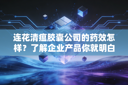 连花清瘟胶囊公司的药效怎样？了解企业产品你就明白了！