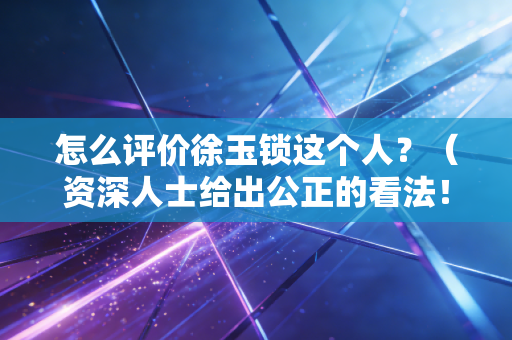 怎么评价徐玉锁这个人？（资深人士给出公正的看法！）