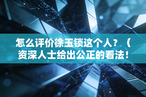 怎么评价徐玉锁这个人？（资深人士给出公正的看法！）