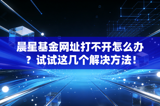 晨星基金网址打不开怎么办？试试这几个解决方法！