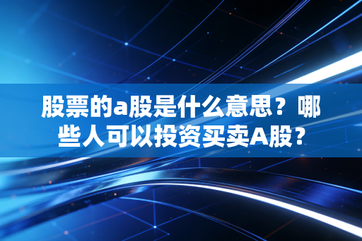股票的a股是什么意思？哪些人可以投资买卖A股？