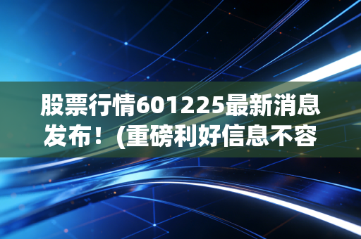 股票行情601225最新消息发布！(重磅利好信息不容错过)