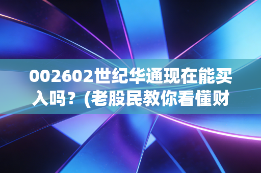 002602世纪华通现在能买入吗？(老股民教你看懂财报和机会)