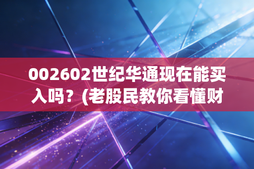 002602世纪华通现在能买入吗？(老股民教你看懂财报和机会)