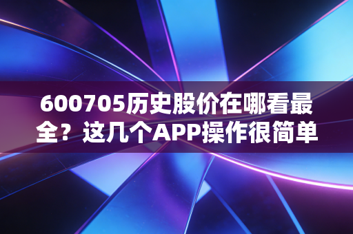 600705历史股价在哪看最全？这几个APP操作很简单！