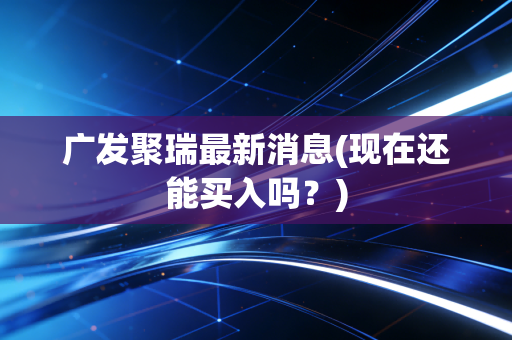 广发聚瑞最新消息(现在还能买入吗？)