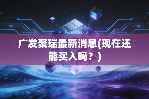 广发聚瑞最新消息(现在还能买入吗？)