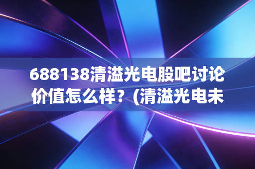 688138清溢光电股吧讨论价值怎么样？(清溢光电未来走势深度分析)