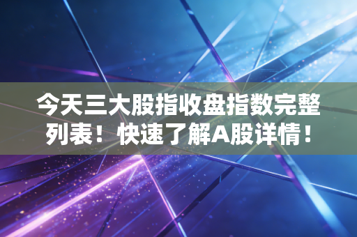 今天三大股指收盘指数完整列表！快速了解A股详情！
