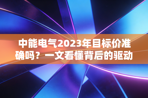 中能电气2023年目标价准确吗？一文看懂背后的驱动力！