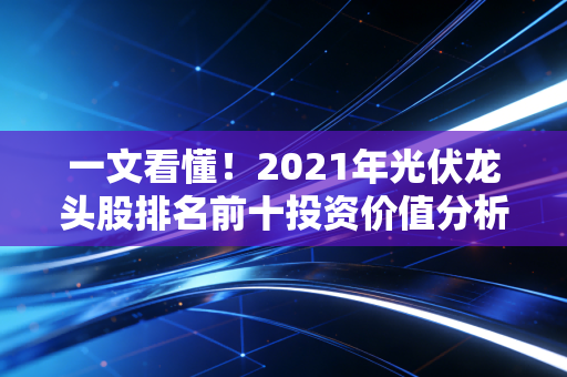 一文看懂！2021年光伏龙头股排名前十投资价值分析！