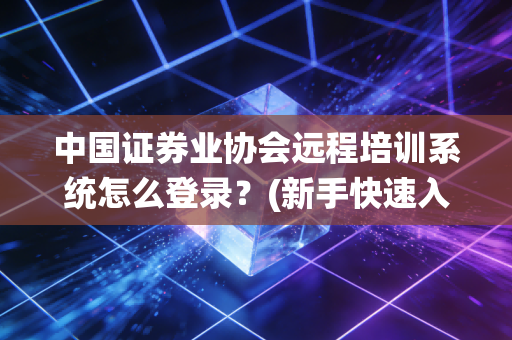 中国证券业协会远程培训系统怎么登录？(新手快速入门指南)