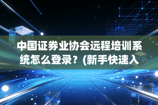 中国证券业协会远程培训系统怎么登录？(新手快速入门指南)