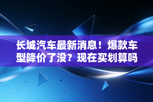 长城汽车最新消息！爆款车型降价了没？现在买划算吗？