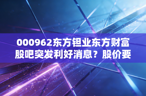 000962东方钽业东方财富股吧突发利好消息？股价要起飞了吗