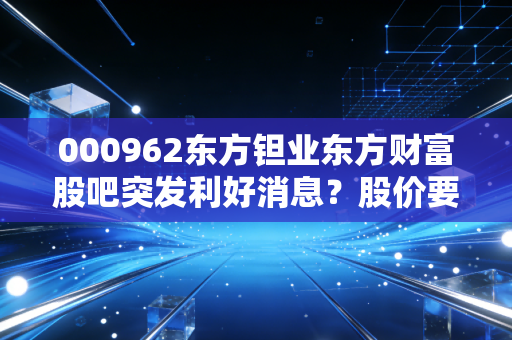 000962东方钽业东方财富股吧突发利好消息？股价要起飞了吗