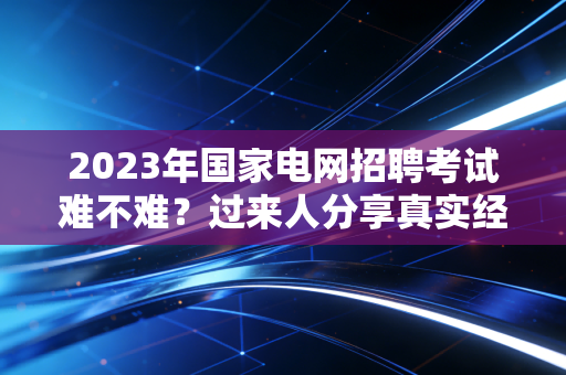 2023年国家电网招聘考试难不难？过来人分享真实经验！