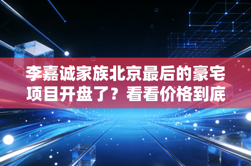 李嘉诚家族北京最后的豪宅项目开盘了？看看价格到底是多少！