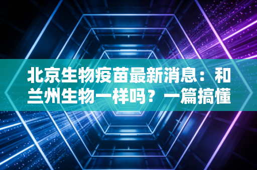 北京生物疫苗最新消息：和兰州生物一样吗？一篇搞懂