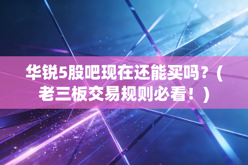 华锐5股吧现在还能买吗？(老三板交易规则必看！)