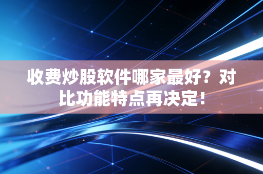 收费炒股软件哪家最好？对比功能特点再决定！