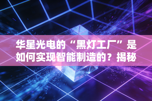华星光电的“黑灯工厂”是如何实现智能制造的？揭秘全过程！