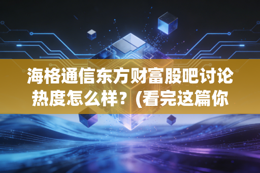 海格通信东方财富股吧讨论热度怎么样？(看完这篇你就懂了)