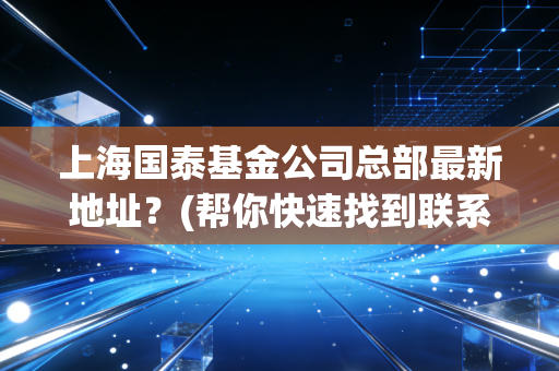 上海国泰基金公司总部最新地址？(帮你快速找到联系方式和楼层)