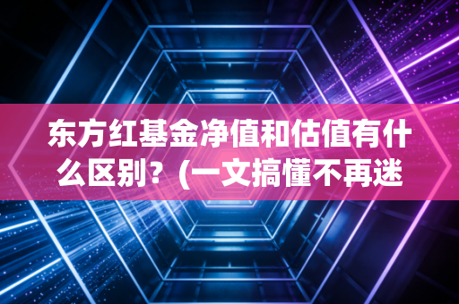 东方红基金净值和估值有什么区别？(一文搞懂不再迷糊)