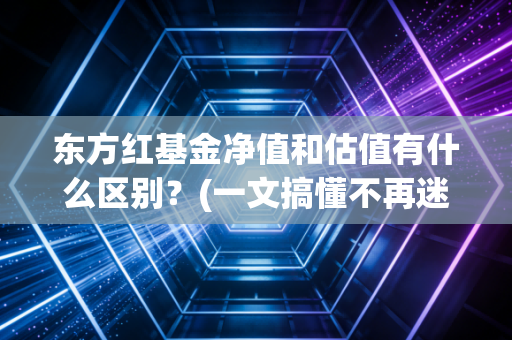 东方红基金净值和估值有什么区别？(一文搞懂不再迷糊)