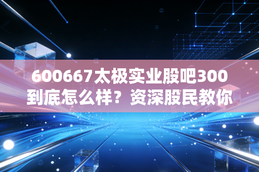 600667太极实业股吧300到底怎么样？资深股民教你看懂走势！