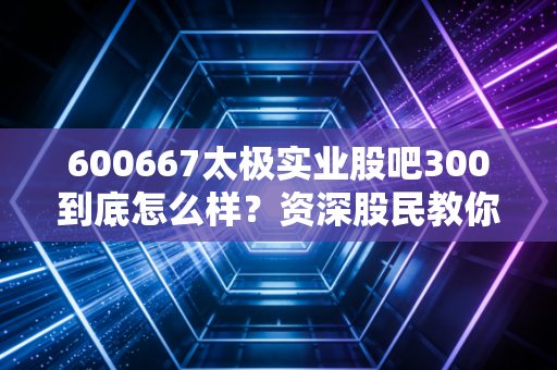 600667太极实业股吧300到底怎么样？资深股民教你看懂走势！