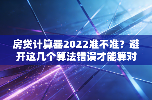房贷计算器2022准不准？避开这几个算法错误才能算对！