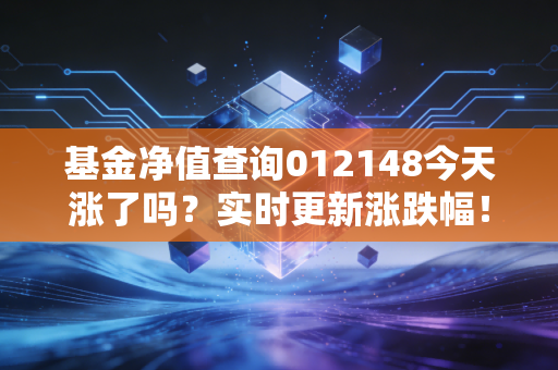 基金净值查询012148今天涨了吗？实时更新涨跌幅！
