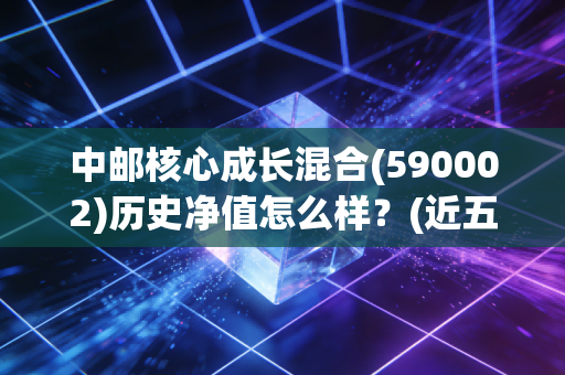 中邮核心成长混合(590002)历史净值怎么样？(近五年走势全解析)