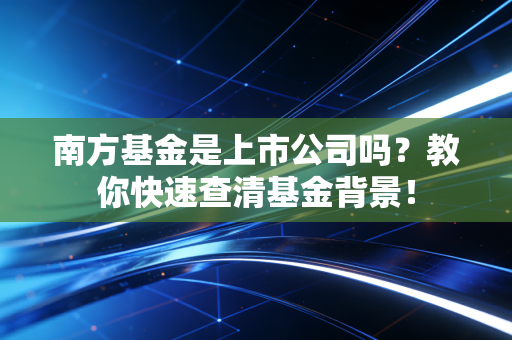 南方基金是上市公司吗？教你快速查清基金背景！