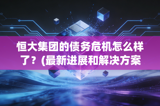 恒大集团的债务危机怎么样了？(最新进展和解决方案)
