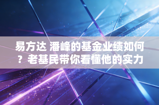 易方达 潘峰的基金业绩如何？老基民带你看懂他的实力！