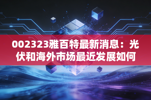 002323雅百特最新消息：光伏和海外市场最近发展如何？