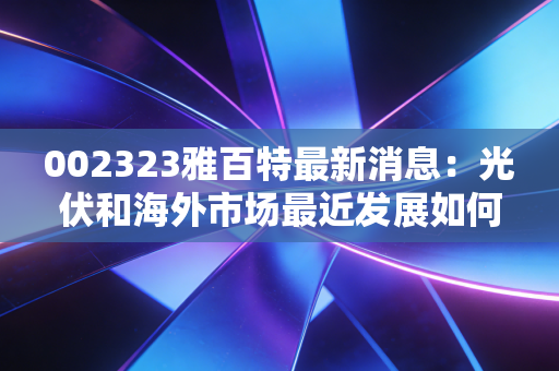 002323雅百特最新消息：光伏和海外市场最近发展如何？