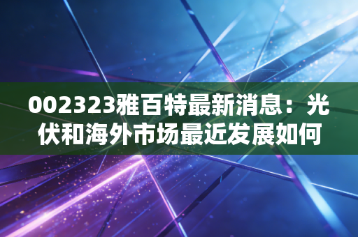 002323雅百特最新消息：光伏和海外市场最近发展如何？