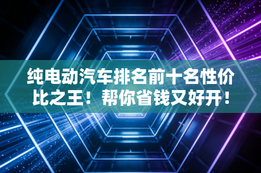 纯电动汽车排名前十名性价比之王！帮你省钱又好开！